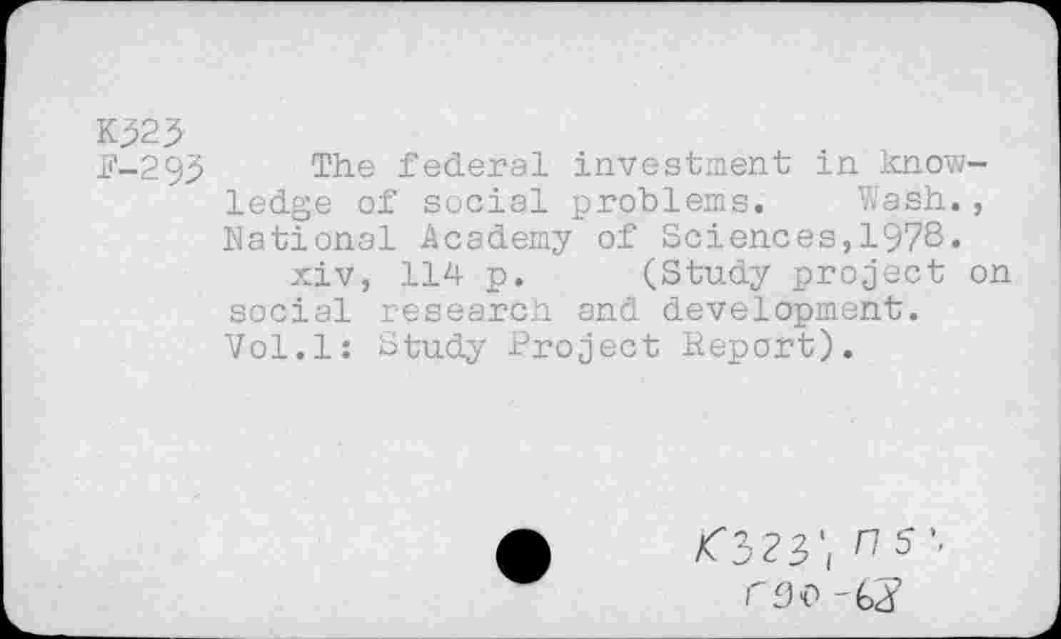 ﻿Kp2j>
F-295 The federal investment in knowledge of social problems. Wash., National Academy of Sciences,1978« xiv, 114 p. (Study project on social research and development. Vol.l: Study Project Report).
